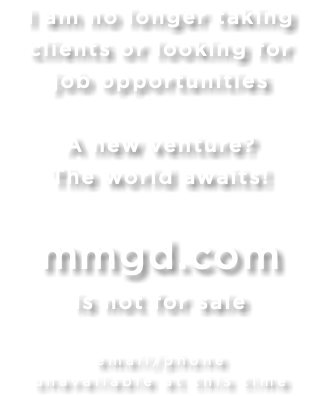 I am no longer taking  clients or looking for job opportunities A new venture? The world awaits! mmgd.com  is not for sale email/phone  unavailable at this time